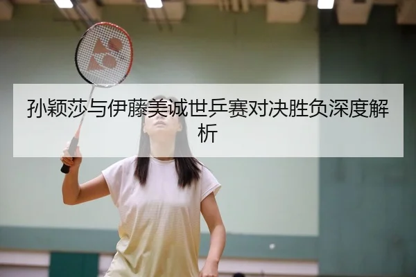 孙颖莎与伊藤美诚世乒赛对决胜负深度解析